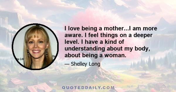 I love being a mother...I am more aware. I feel things on a deeper level. I have a kind of understanding about my body, about being a woman.