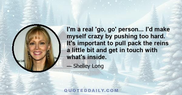 I'm a real 'go, go' person... I'd make myself crazy by pushing too hard. It's important to pull pack the reins a little bit and get in touch with what's inside.