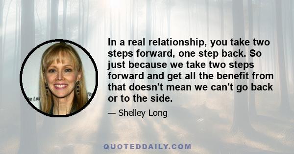 In a real relationship, you take two steps forward, one step back. So just because we take two steps forward and get all the benefit from that doesn't mean we can't go back or to the side.