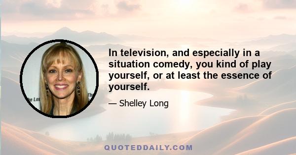 In television, and especially in a situation comedy, you kind of play yourself, or at least the essence of yourself.