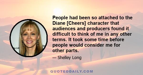 People had been so attached to the Diane [Cheers] character that audiences and producers found it difficult to think of me in any other terms. It took some time before people would consider me for other parts.