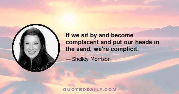 If we sit by and become complacent and put our heads in the sand, we're complicit.