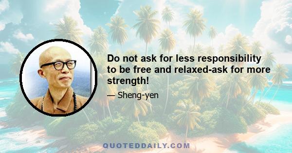 Do not ask for less responsibility to be free and relaxed-ask for more strength!