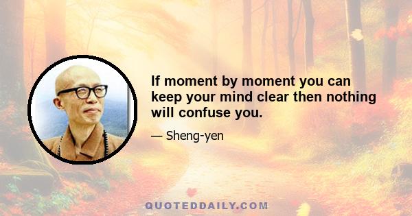 If moment by moment you can keep your mind clear then nothing will confuse you.