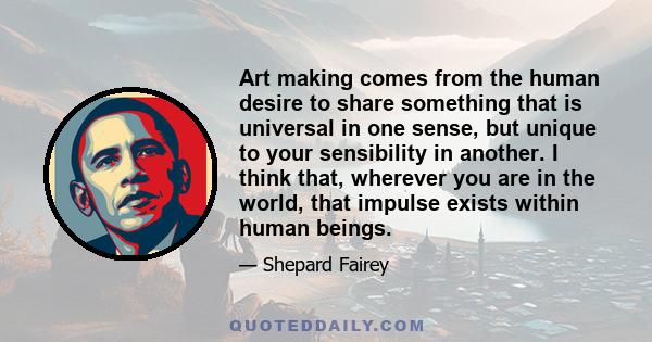 Art making comes from the human desire to share something that is universal in one sense, but unique to your sensibility in another. I think that, wherever you are in the world, that impulse exists within human beings.