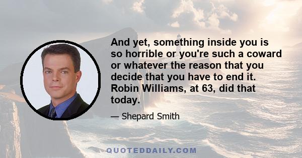 And yet, something inside you is so horrible or you're such a coward or whatever the reason that you decide that you have to end it. Robin Williams, at 63, did that today.