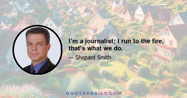 I’m a journalist; I run to the fire, that’s what we do.