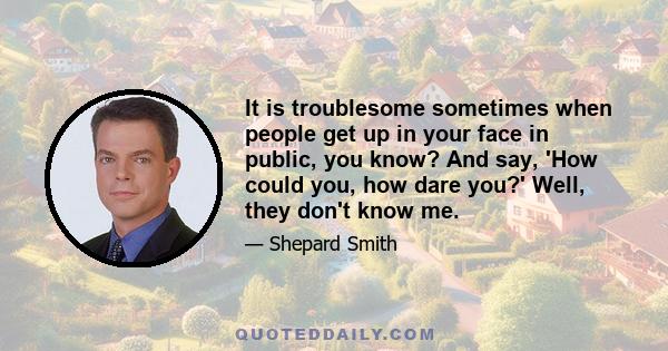 It is troublesome sometimes when people get up in your face in public, you know? And say, 'How could you, how dare you?' Well, they don't know me.