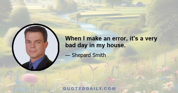 When I make an error, it's a very bad day in my house.