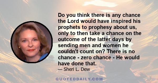 Do you think there is any chance the Lord would have inspired his prophets to prophesy about us, only to then take a chance on the outcome of the latter days by sending men and women he couldn't count on? There is no