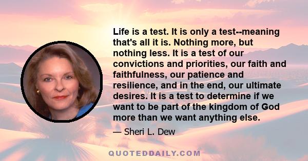 Life is a test. It is only a test--meaning that's all it is. Nothing more, but nothing less. It is a test of our convictions and priorities, our faith and faithfulness, our patience and resilience, and in the end, our