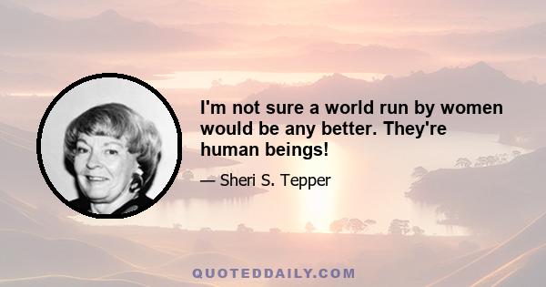 I'm not sure a world run by women would be any better. They're human beings!