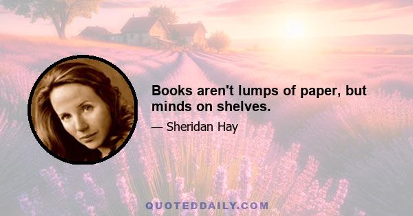 Books aren't lumps of paper, but minds on shelves.