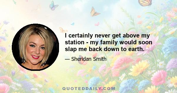 I certainly never get above my station - my family would soon slap me back down to earth.