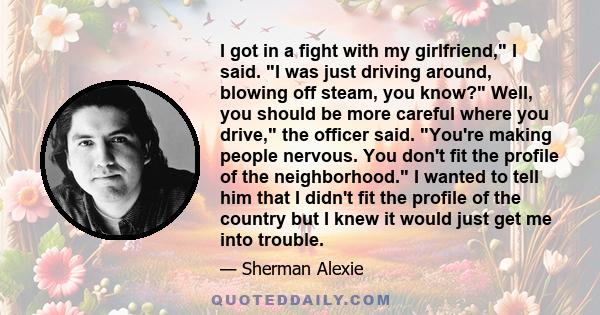 I got in a fight with my girlfriend, I said. I was just driving around, blowing off steam, you know? Well, you should be more careful where you drive, the officer said. You're making people nervous. You don't fit the
