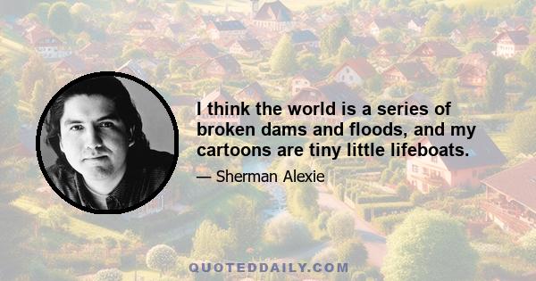 I think the world is a series of broken dams and floods, and my cartoons are tiny little lifeboats.