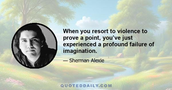 When you resort to violence to prove a point, you’ve just experienced a profound failure of imagination.