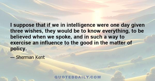 I suppose that if we in intelligence were one day given three wishes, they would be to know everything, to be believed when we spoke, and in such a way to exercise an influence to the good in the matter of policy.