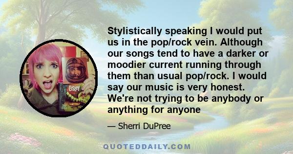 Stylistically speaking I would put us in the pop/rock vein. Although our songs tend to have a darker or moodier current running through them than usual pop/rock. I would say our music is very honest. We're not trying to 