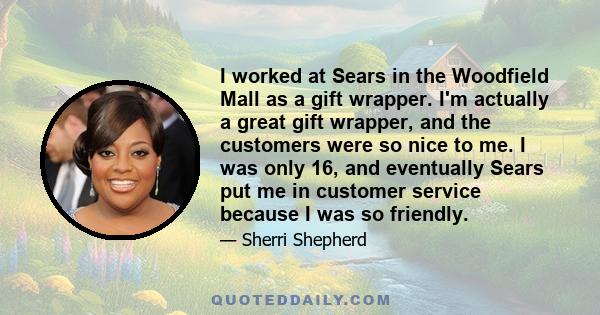 I worked at Sears in the Woodfield Mall as a gift wrapper. I'm actually a great gift wrapper, and the customers were so nice to me. I was only 16, and eventually Sears put me in customer service because I was so