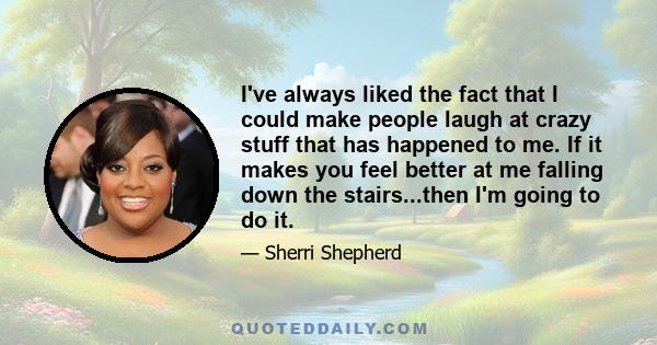 I've always liked the fact that I could make people laugh at crazy stuff that has happened to me. If it makes you feel better at me falling down the stairs...then I'm going to do it.