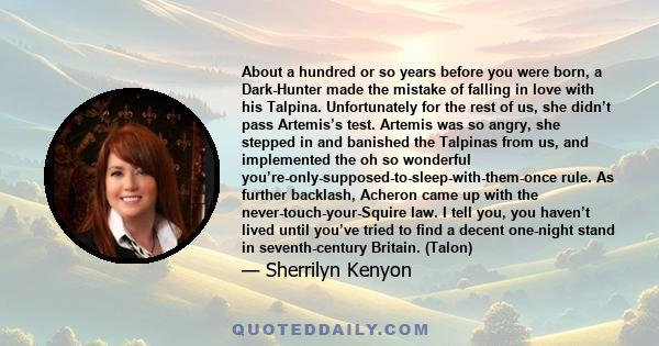 About a hundred or so years before you were born, a Dark-Hunter made the mistake of falling in love with his Talpina. Unfortunately for the rest of us, she didn’t pass Artemis’s test. Artemis was so angry, she stepped