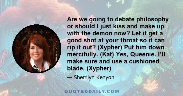 Are we going to debate philosophy or should I just kiss and make up with the demon now? Let it get a good shot at your throat so it can rip it out? (Xypher) Put him down mercifully. (Kat) Yes, Queenie. I’ll make sure