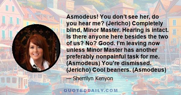 Asmodeus! You don’t see her, do you hear me? (Jericho) Completely blind, Minor Master. Hearing is intact. Is there anyone here besides the two of us? No? Good. I’m leaving now unless Minor Master has another preferably