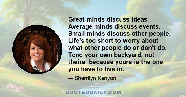 Great minds discuss ideas. Average minds discuss events. Small minds discuss other people. Life's too short to worry about what other people do or don't do. Tend your own backyard, not theirs, because yours is the one