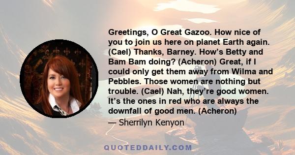 Greetings, O Great Gazoo. How nice of you to join us here on planet Earth again. (Cael) Thanks, Barney. How’s Betty and Bam Bam doing? (Acheron) Great, if I could only get them away from Wilma and Pebbles. Those women