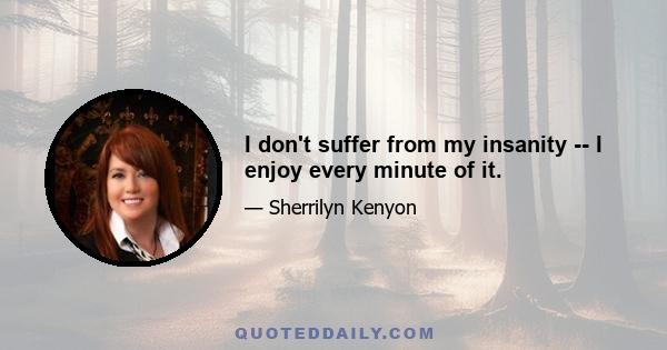 I don't suffer from my insanity -- I enjoy every minute of it.