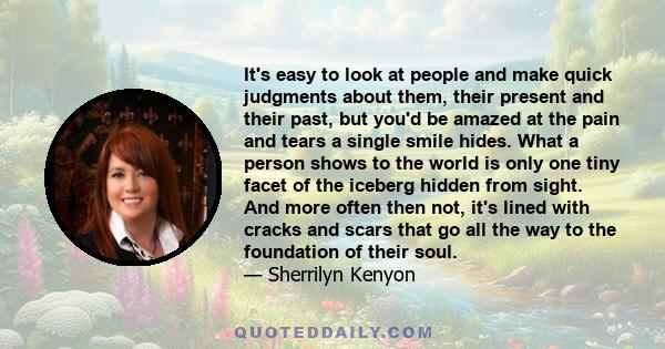 It's easy to look at people and make quick judgments about them, their present and their past, but you'd be amazed at the pain and tears a single smile hides. What a person shows to the world is only one tiny facet of