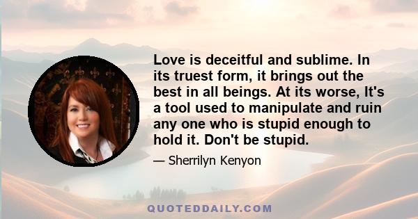 Love is deceitful and sublime. In its truest form, it brings out the best in all beings. At its worse, It's a tool used to manipulate and ruin any one who is stupid enough to hold it. Don't be stupid.