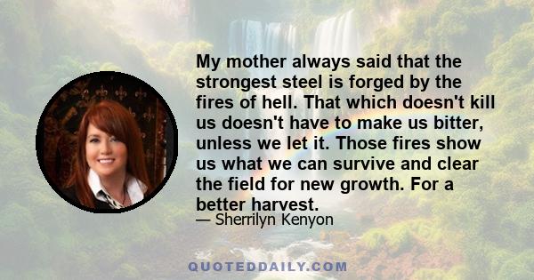 My mother always said that the strongest steel is forged by the fires of hell. That which doesn't kill us doesn't have to make us bitter, unless we let it. Those fires show us what we can survive and clear the field for 