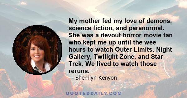 My mother fed my love of demons, science fiction, and paranormal. She was a devout horror movie fan who kept me up until the wee hours to watch Outer Limits, Night Gallery, Twilight Zone, and Star Trek. We lived to