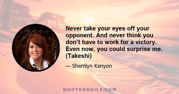 Never take your eyes off your opponent. And never think you don’t have to work for a victory. Even now, you could surprise me. (Takeshi)