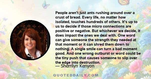 People aren't just ants rushing around over a crust of bread. Every life, no matter how isolated, touches hundreds of others. It's up to us to decide if those micro connections are positive or negative. But whichever we 