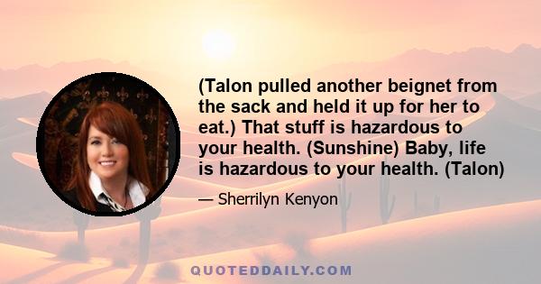 (Talon pulled another beignet from the sack and held it up for her to eat.) That stuff is hazardous to your health. (Sunshine) Baby, life is hazardous to your health. (Talon)