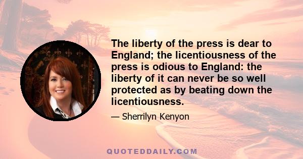 The liberty of the press is dear to England; the licentiousness of the press is odious to England: the liberty of it can never be so well protected as by beating down the licentiousness.