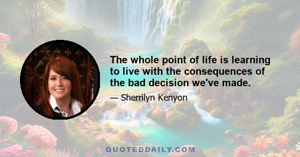 The whole point of life is learning to live with the consequences of the bad decision we've made.