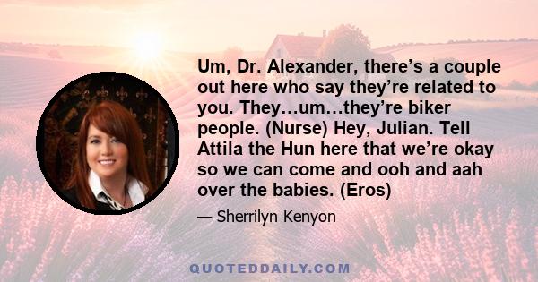 Um, Dr. Alexander, there’s a couple out here who say they’re related to you. They…um…they’re biker people. (Nurse) Hey, Julian. Tell Attila the Hun here that we’re okay so we can come and ooh and aah over the babies.