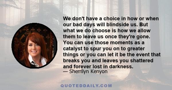 We don't have a choice in how or when our bad days will blindside us. But what we do choose is how we allow them to leave us once they're gone. You can use those moments as a catalyst to spur you on to greater things or 