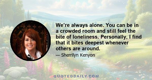 We’re always alone. You can be in a crowded room and still feel the bite of loneliness. Personally, I find that it bites deepest whenever others are around.