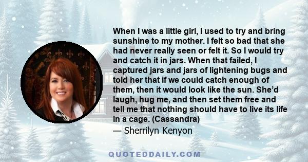 When I was a little girl, I used to try and bring sunshine to my mother. I felt so bad that she had never really seen or felt it. So I would try and catch it in jars. When that failed, I captured jars and jars of