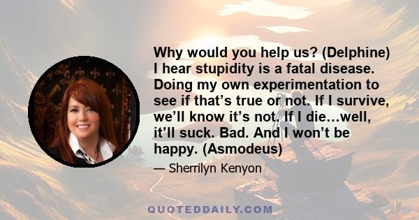 Why would you help us? (Delphine) I hear stupidity is a fatal disease. Doing my own experimentation to see if that’s true or not. If I survive, we’ll know it’s not. If I die…well, it’ll suck. Bad. And I won’t be happy.