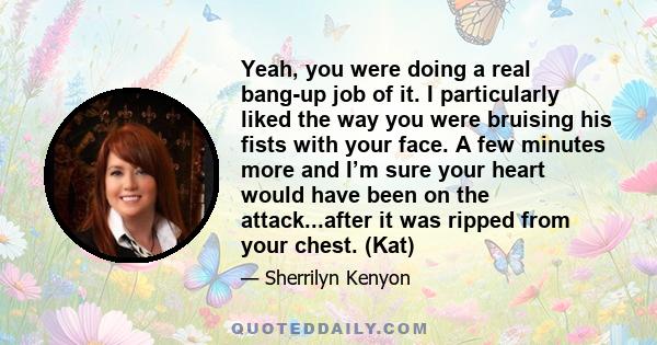 Yeah, you were doing a real bang-up job of it. I particularly liked the way you were bruising his fists with your face. A few minutes more and I’m sure your heart would have been on the attack...after it was ripped from 