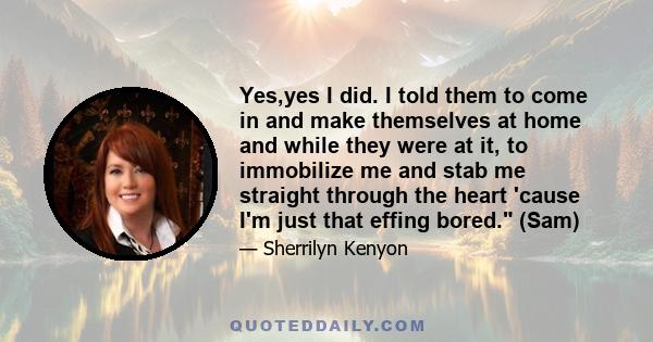 Yes,yes I did. I told them to come in and make themselves at home and while they were at it, to immobilize me and stab me straight through the heart 'cause I'm just that effing bored. (Sam)