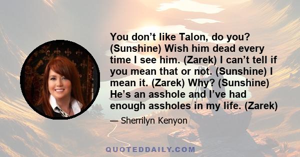 You don’t like Talon, do you? (Sunshine) Wish him dead every time I see him. (Zarek) I can’t tell if you mean that or not. (Sunshine) I mean it. (Zarek) Why? (Sunshine) He’s an asshole and I’ve had enough assholes in my 