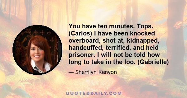 You have ten minutes. Tops. (Carlos) I have been knocked overboard, shot at, kidnapped, handcuffed, terrified, and held prisoner. I will not be told how long to take in the loo. (Gabrielle)