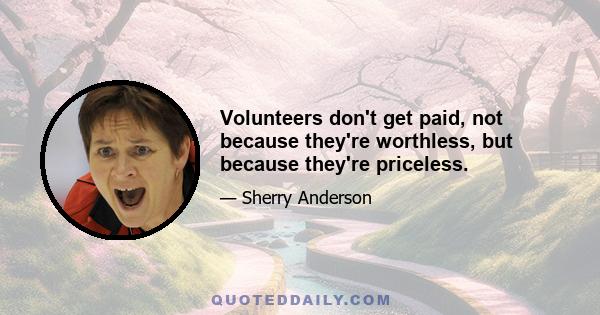 Volunteers don't get paid, not because they're worthless, but because they're priceless.